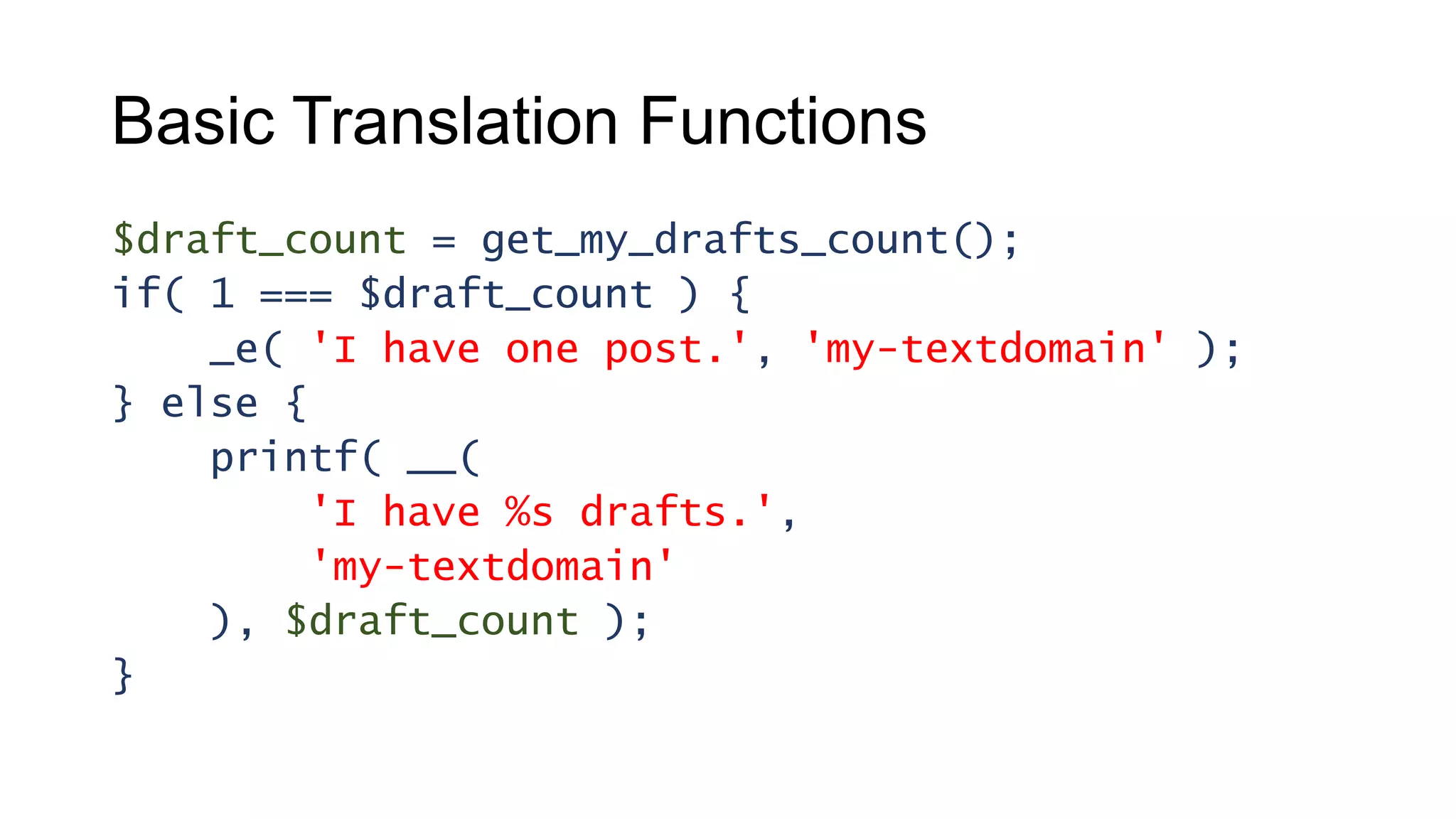 Basic Translation Functions
$draft_count = get_my_drafts_count();
if( 1 === $draft_count ) {
_e( 'I have one post.', 'my-textdomain' );
} else {
printf( __(
'I have %s drafts.',
'my-textdomain'
), $draft_count );
}
 