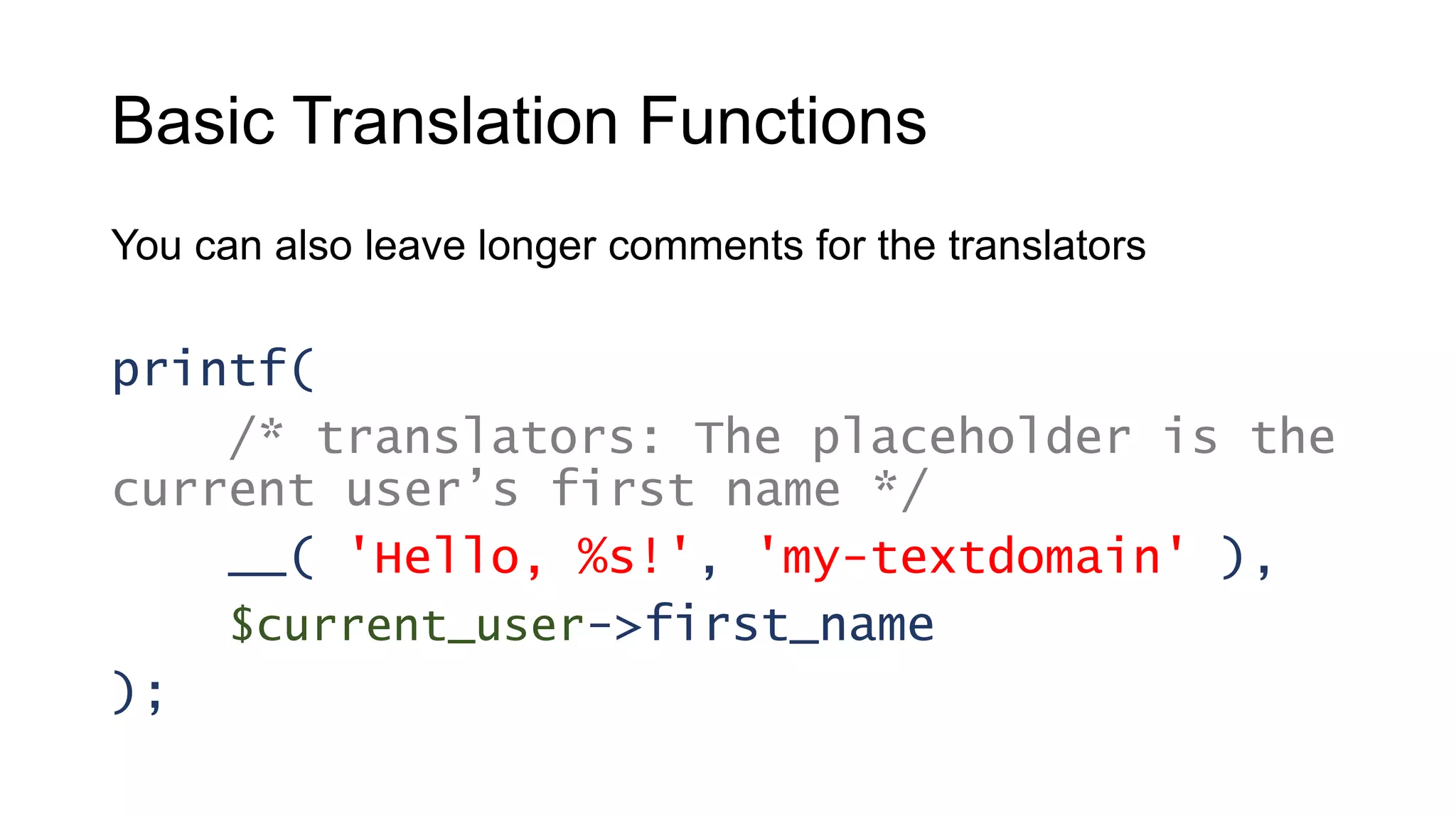 Basic Translation Functions
You can also leave longer comments for the translators
printf(
/* translators: The placeholder is the
current user’s first name */
__( 'Hello, %s!', 'my-textdomain' ),
$current_user->first_name
);
 