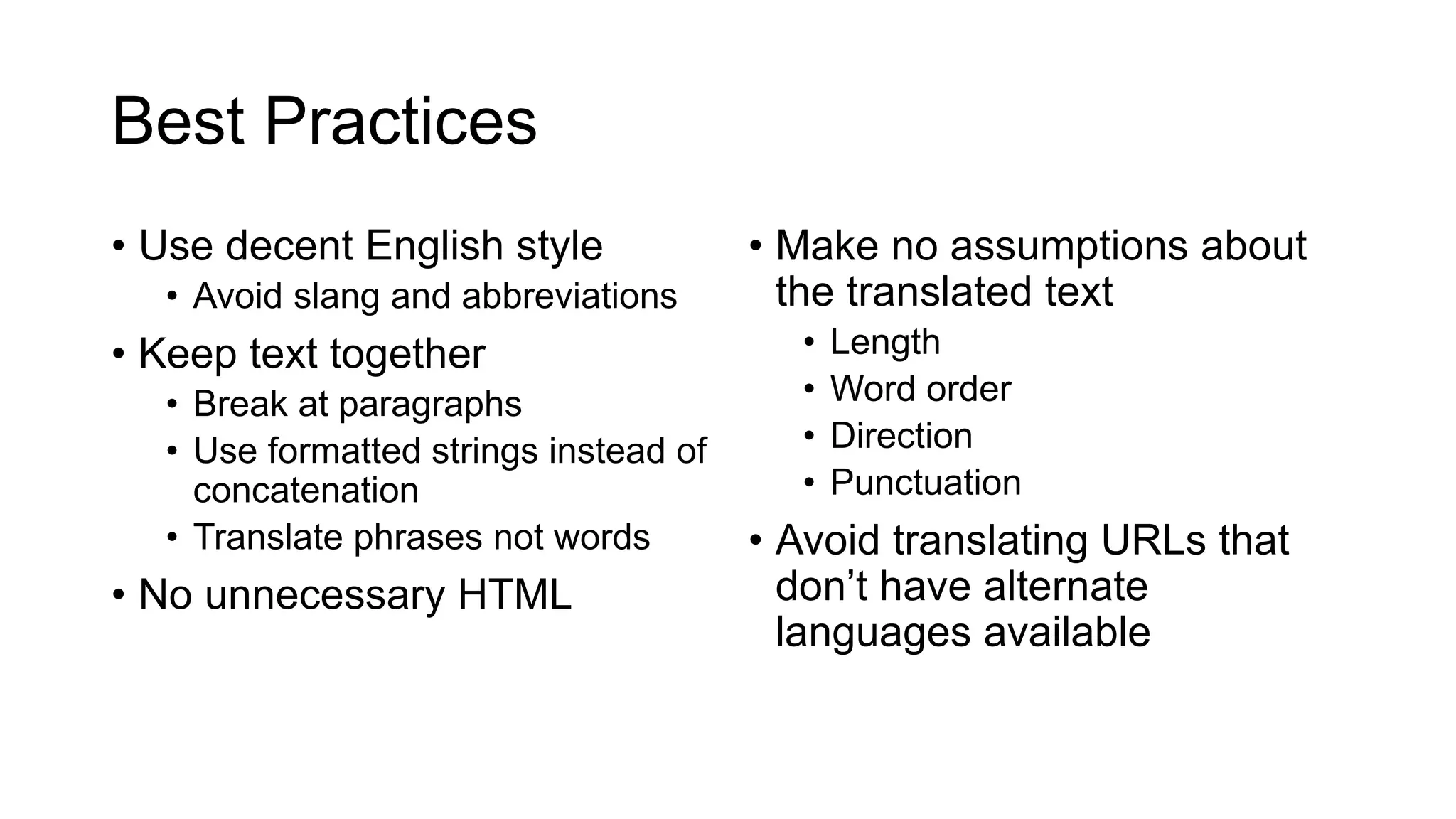Best Practices
• Use decent English style
• Avoid slang and abbreviations
• Keep text together
• Break at paragraphs
• Use formatted strings instead of
concatenation
• Translate phrases not words
• No unnecessary HTML
• Make no assumptions about
the translated text
• Length
• Word order
• Direction
• Punctuation
• Avoid translating URLs that
don’t have alternate
languages available
 