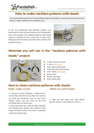 How to make necklace patterns with beads
If you are wondering what fantastic present you
should sent to your female friends as her birthday gift,
here is the answer. The necklace patterns with beads
made by yourself will be a good way to show your
feelings and the necklace accessories for women is the
excellent choice.
Materials you will use in the “necklace patterns with
beads” project:
 1.5mm Aluminum Wire
 0.3mm brass wire
 4mm white seed beads
 4mm deep blue seed beads
 2mm white seed beads
 Brass Chain
 Round nose plier
 Side cutting plier
How to make necklace patterns with beads:
Step1: make a circle Step2: tie up the beads
This simple project is about how to make necklace patterns with beads. You just need some brass wire and
beads, a unique necklace will be created by you.
1. Choose a round container, a bottle cap or
some other adminicle as you like, just round is
ok. Bind the aluminum wire on the round
object; leave over two tails of the two
terminals and cut of the wire.
2. Loop the longer tail. using the flat nose plier
and clamping the shorter tail ,coiling on the
longer tail and so that it will form a complete
circle and without gap.
1. Take the thin brass wire and rolling
several circles on the thick wire to fix it.
 