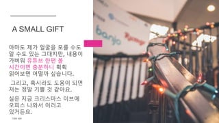 아마도 제가 얼굴을 모를 수도
알 수도 있는 그대지만, 내용이
가벼워 유튜브 한편 볼
시간이면 충분하니 휙휙
읽어보면 어떨까 싶습니다.
그리고, 혹시라도 도움이 되면
저는 정말 기쁠 것 같아요.
실은 지금 크리스마스 이브에
오피스 나와서 이러고
있거든요.
A SMALL GIFT
TONY KIM 15
 