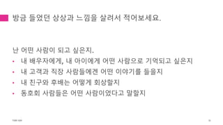 방금 들었던 상상과 느낌을 살려서 적어보세요.
난 어떤 사람이 되고 싶은지.
• 내 배우자에게, 내 아이에게 어떤 사람으로 기억되고 싶은지
• 내 고객과 직장 사람들에겐 어떤 이야기를 들을지
• 내 친구와 후배는 어떻게 회상할지
• 동호회 사람들은 어떤 사람이었다고 말할지
TONY KIM 32
 