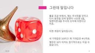 룰을 조금 바꿔서, 쟤는 주사위를 던지고
다시 동전을 던져 앞면이 나오면 1을,
뒷면이면 0을 주사위 숫자에 더한다고
치죠.
이젠 게임이 달라집니다.
내 기대값은 3.5이고 쟤 기대값은 4니까요.
몇판은 내가 이겨도 장기적으로는 이길 수
없습니다.
TONY KIM 67
그런데 말입니다
 