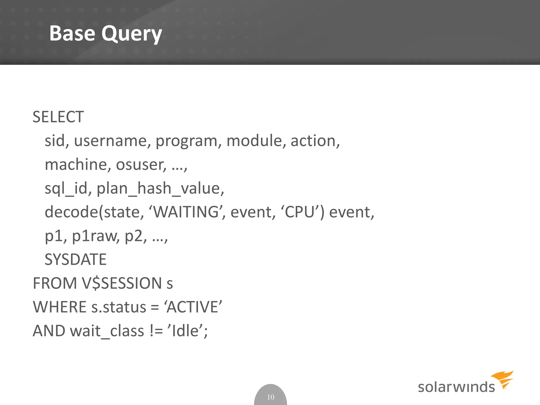 Base Query
SELECT
sid, username, program, module, action,
machine, osuser, …,
sql_id, plan_hash_value,
decode(state, ‘WAITING’, event, ‘CPU’) event,
p1, p1raw, p2, …,
SYSDATE
FROM V$SESSION s
WHERE s.status = ‘ACTIVE’
AND wait_class != ’Idle’;
10
 