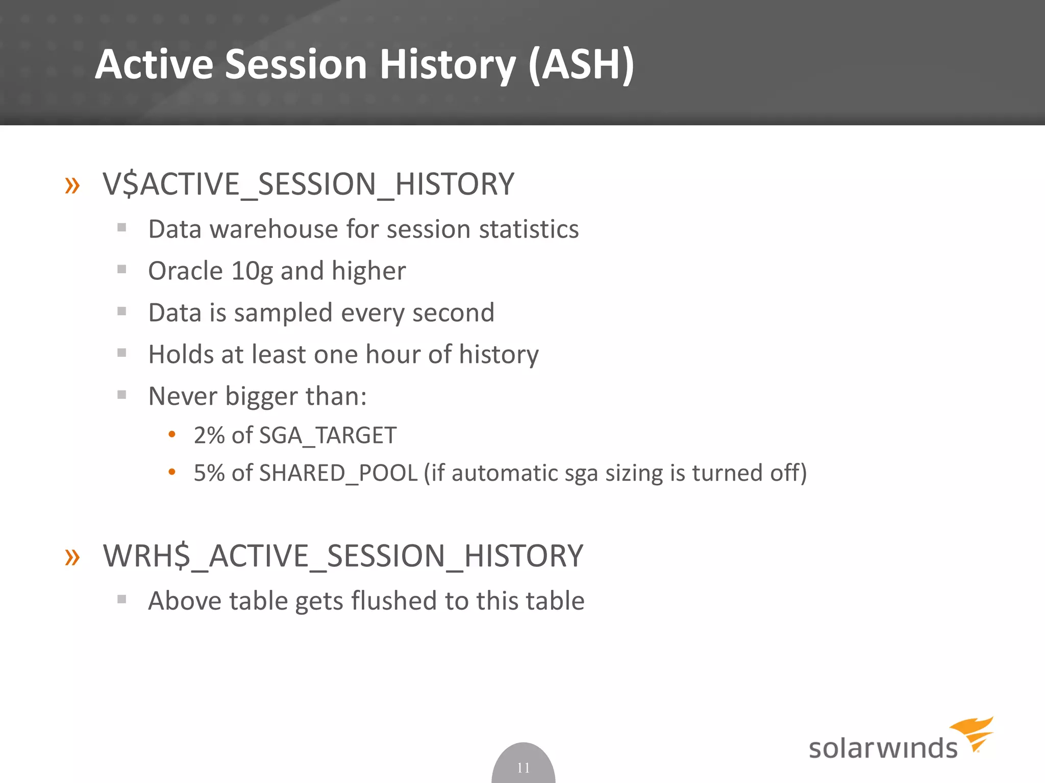 Active Session History (ASH)
» V$ACTIVE_SESSION_HISTORY
 Data warehouse for session statistics
 Oracle 10g and higher
 Data is sampled every second
 Holds at least one hour of history
 Never bigger than:
• 2% of SGA_TARGET
• 5% of SHARED_POOL (if automatic sga sizing is turned off)
» WRH$_ACTIVE_SESSION_HISTORY
 Above table gets flushed to this table
11
 