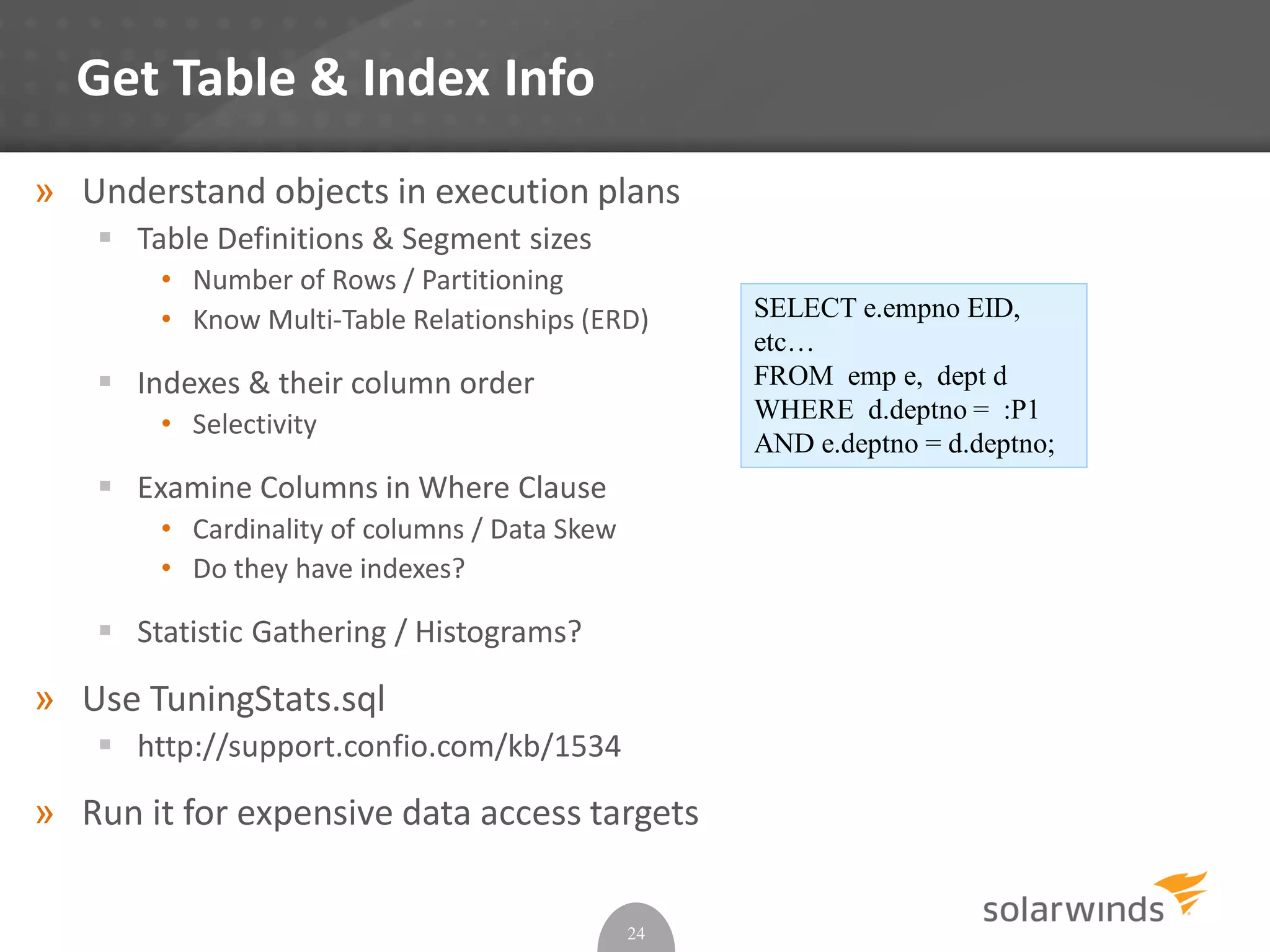 Get Table & Index Info
» Understand objects in execution plans
 Table Definitions & Segment sizes
• Number of Rows / Partitioning
• Know Multi-Table Relationships (ERD)
 Indexes & their column order
• Selectivity
 Examine Columns in Where Clause
• Cardinality of columns / Data Skew
• Do they have indexes?
 Statistic Gathering / Histograms?
» Use TuningStats.sql
 http://support.confio.com/kb/1534
» Run it for expensive data access targets
24
SELECT e.empno EID,
etc…
FROM emp e, dept d
WHERE d.deptno = :P1
AND e.deptno = d.deptno;
 