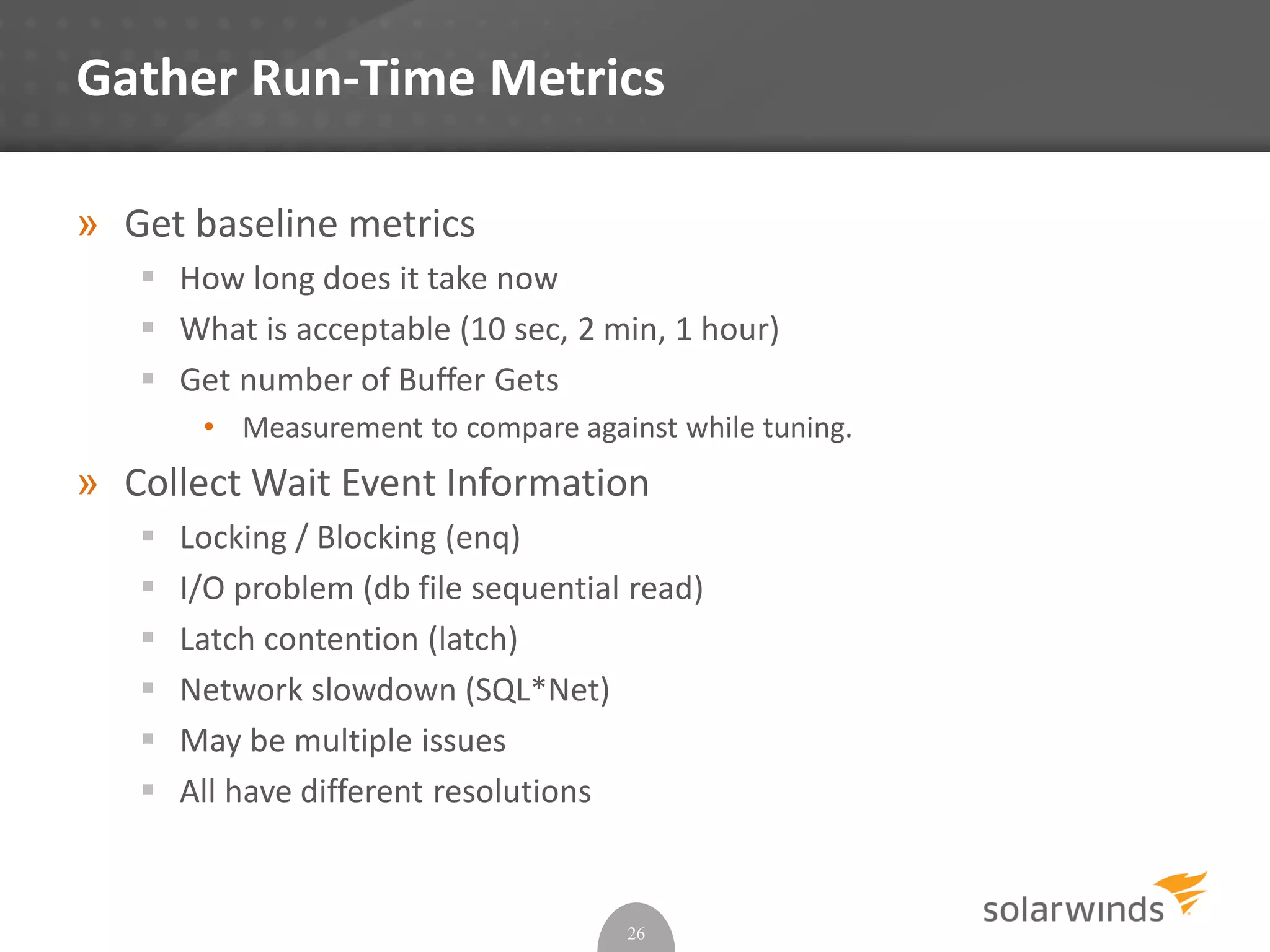 Gather Run-Time Metrics
» Get baseline metrics
 How long does it take now
 What is acceptable (10 sec, 2 min, 1 hour)
 Get number of Buffer Gets
• Measurement to compare against while tuning.
» Collect Wait Event Information
 Locking / Blocking (enq)
 I/O problem (db file sequential read)
 Latch contention (latch)
 Network slowdown (SQL*Net)
 May be multiple issues
 All have different resolutions
26
 
