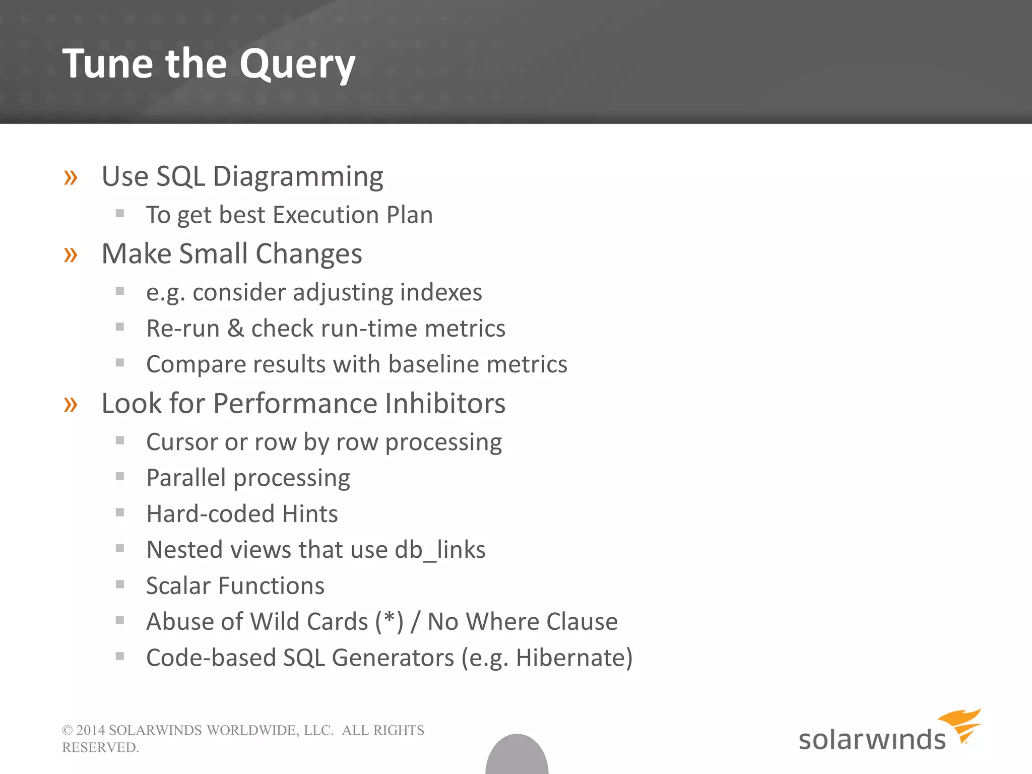 © 2014 SOLARWINDS WORLDWIDE, LLC. ALL RIGHTS
RESERVED.
Tune the Query
» Use SQL Diagramming
 To get best Execution Plan
» Make Small Changes
 e.g. consider adjusting indexes
 Re-run & check run-time metrics
 Compare results with baseline metrics
» Look for Performance Inhibitors
 Cursor or row by row processing
 Parallel processing
 Hard-coded Hints
 Nested views that use db_links
 Scalar Functions
 Abuse of Wild Cards (*) / No Where Clause
 Code-based SQL Generators (e.g. Hibernate)
 