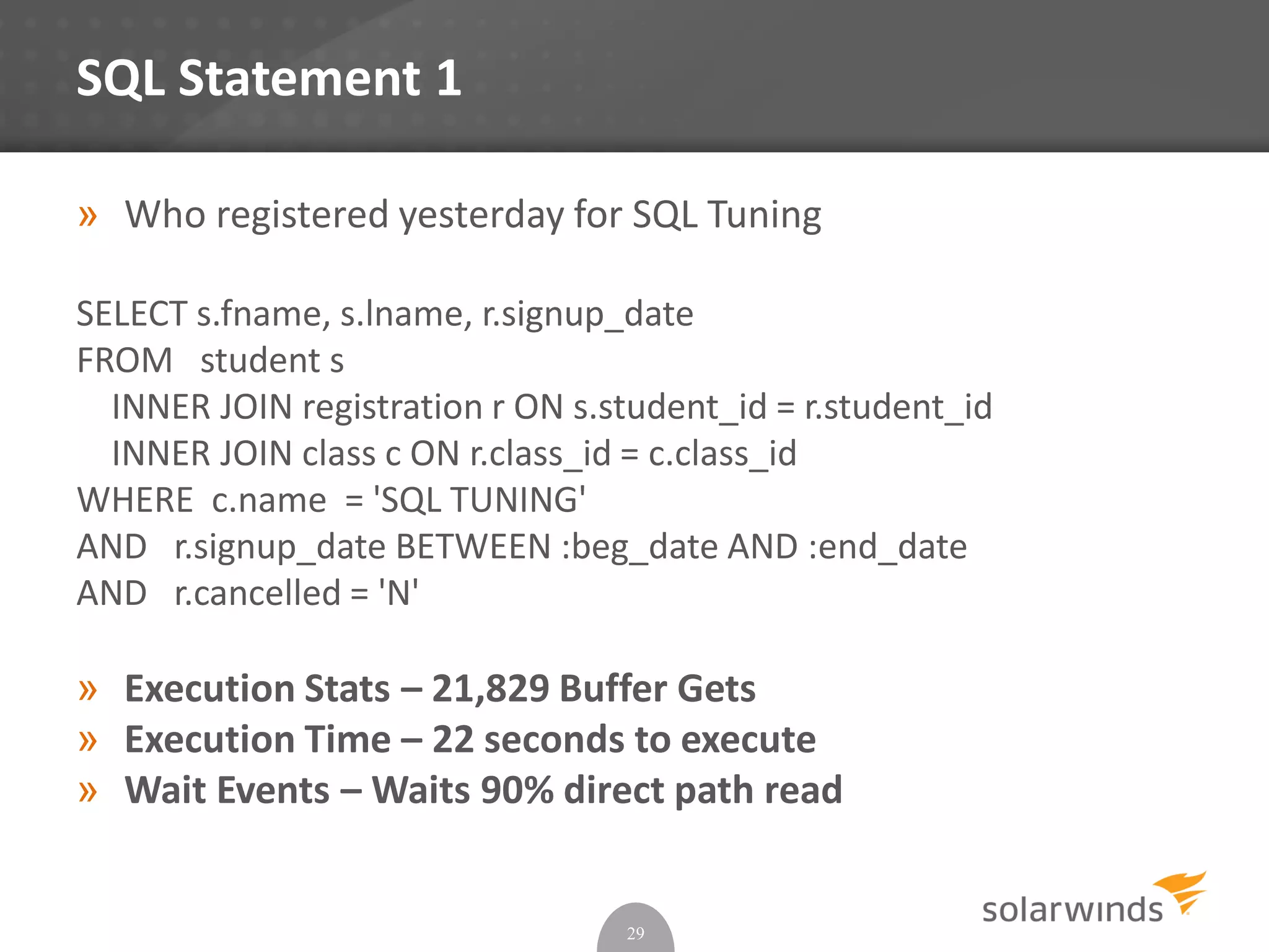 SQL Statement 1
» Who registered yesterday for SQL Tuning
SELECT s.fname, s.lname, r.signup_date
FROM student s
INNER JOIN registration r ON s.student_id = r.student_id
INNER JOIN class c ON r.class_id = c.class_id
WHERE c.name = 'SQL TUNING'
AND r.signup_date BETWEEN :beg_date AND :end_date
AND r.cancelled = 'N'
» Execution Stats – 21,829 Buffer Gets
» Execution Time – 22 seconds to execute
» Wait Events – Waits 90% direct path read
29
 