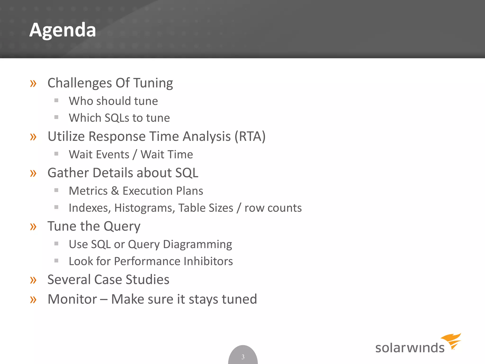 Agenda
» Challenges Of Tuning
 Who should tune
 Which SQLs to tune
» Utilize Response Time Analysis (RTA)
 Wait Events / Wait Time
» Gather Details about SQL
 Metrics & Execution Plans
 Indexes, Histograms, Table Sizes / row counts
» Tune the Query
 Use SQL or Query Diagramming
 Look for Performance Inhibitors
» Several Case Studies
» Monitor – Make sure it stays tuned
3
 
