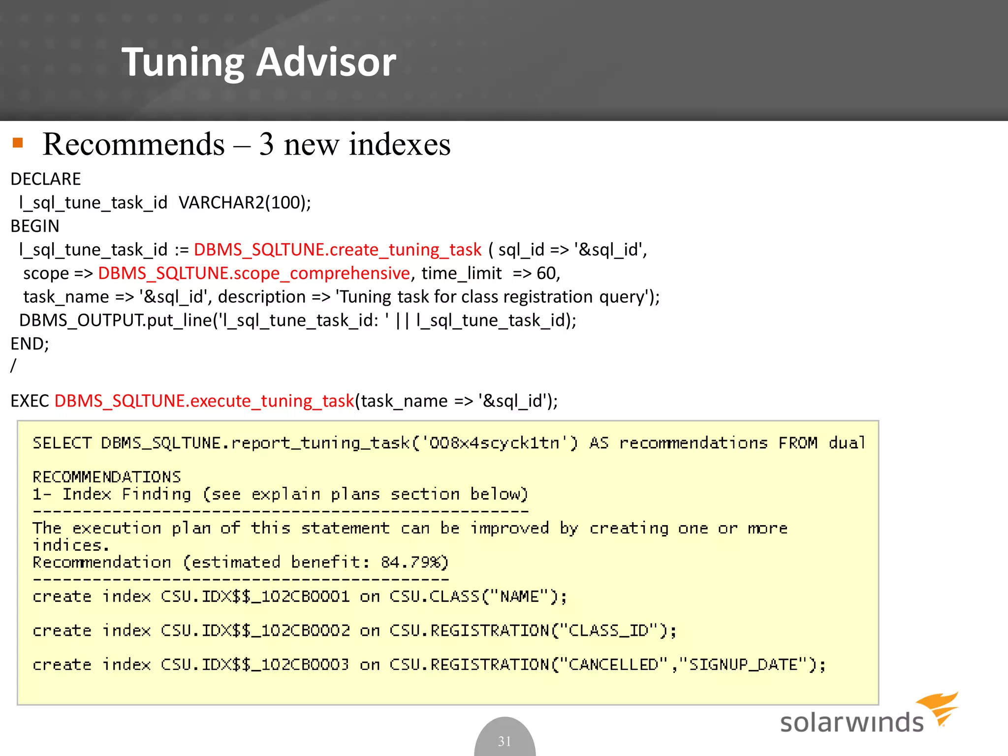 Tuning Advisor
31
 Recommends – 3 new indexes
DECLARE
l_sql_tune_task_id VARCHAR2(100);
BEGIN
l_sql_tune_task_id := DBMS_SQLTUNE.create_tuning_task ( sql_id => '&sql_id',
scope => DBMS_SQLTUNE.scope_comprehensive, time_limit => 60,
task_name => '&sql_id', description => 'Tuning task for class registration query');
DBMS_OUTPUT.put_line('l_sql_tune_task_id: ' || l_sql_tune_task_id);
END;
/
EXEC DBMS_SQLTUNE.execute_tuning_task(task_name => '&sql_id');
 
