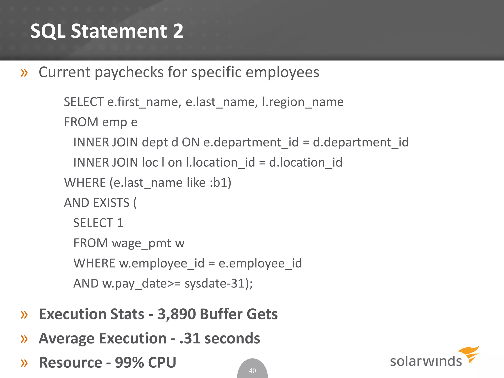 SQL Statement 2
» Current paychecks for specific employees
SELECT e.first_name, e.last_name, l.region_name
FROM emp e
INNER JOIN dept d ON e.department_id = d.department_id
INNER JOIN loc l on l.location_id = d.location_id
WHERE (e.last_name like :b1)
AND EXISTS (
SELECT 1
FROM wage_pmt w
WHERE w.employee_id = e.employee_id
AND w.pay_date>= sysdate-31);
» Execution Stats - 3,890 Buffer Gets
» Average Execution - .31 seconds
» Resource - 99% CPU 40
 