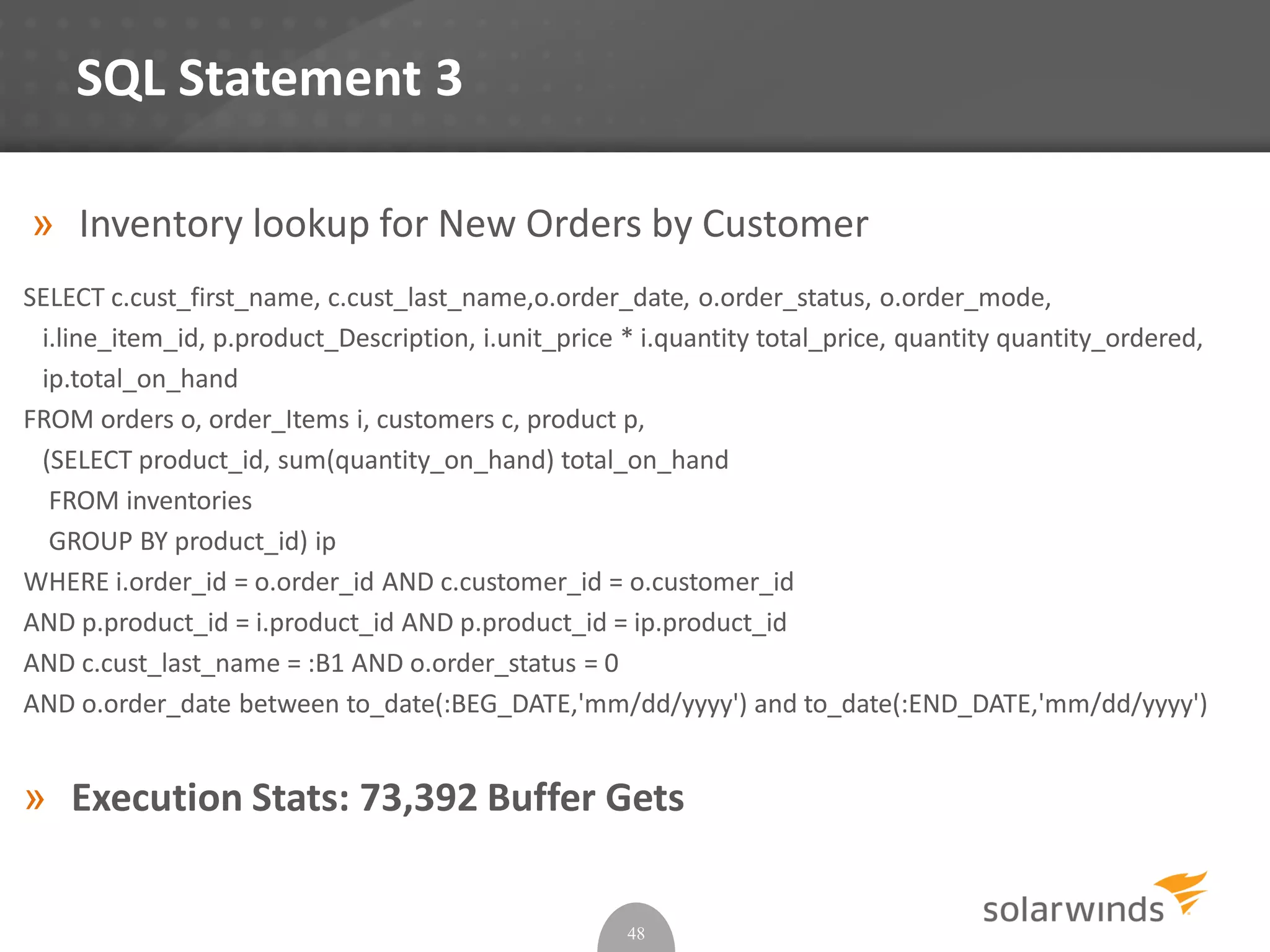 SQL Statement 3
» Inventory lookup for New Orders by Customer
SELECT c.cust_first_name, c.cust_last_name,o.order_date, o.order_status, o.order_mode,
i.line_item_id, p.product_Description, i.unit_price * i.quantity total_price, quantity quantity_ordered,
ip.total_on_hand
FROM orders o, order_Items i, customers c, product p,
(SELECT product_id, sum(quantity_on_hand) total_on_hand
FROM inventories
GROUP BY product_id) ip
WHERE i.order_id = o.order_id AND c.customer_id = o.customer_id
AND p.product_id = i.product_id AND p.product_id = ip.product_id
AND c.cust_last_name = :B1 AND o.order_status = 0
AND o.order_date between to_date(:BEG_DATE,'mm/dd/yyyy') and to_date(:END_DATE,'mm/dd/yyyy')
» Execution Stats: 73,392 Buffer Gets
48
 