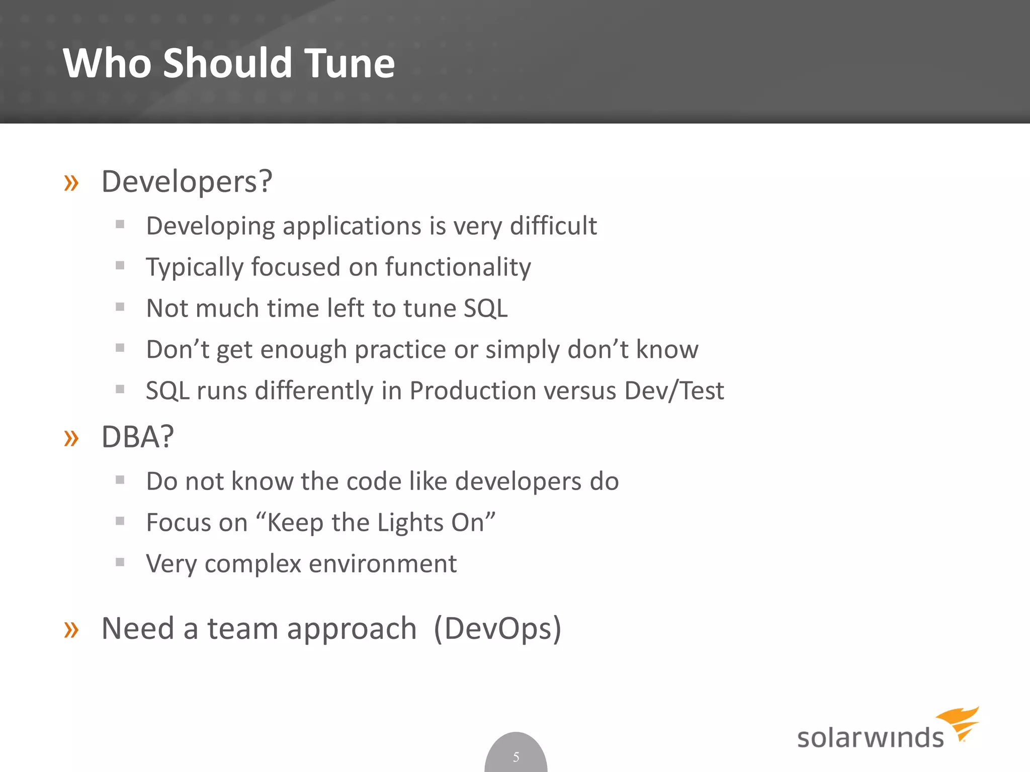 Who Should Tune
» Developers?
 Developing applications is very difficult
 Typically focused on functionality
 Not much time left to tune SQL
 Don’t get enough practice or simply don’t know
 SQL runs differently in Production versus Dev/Test
» DBA?
 Do not know the code like developers do
 Focus on “Keep the Lights On”
 Very complex environment
» Need a team approach (DevOps)
5
 