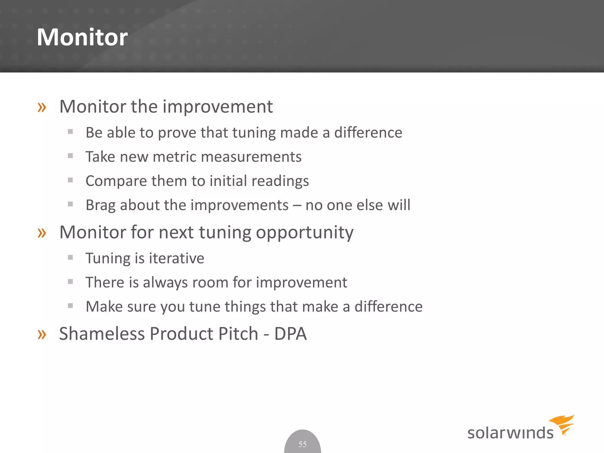 Monitor
» Monitor the improvement
 Be able to prove that tuning made a difference
 Take new metric measurements
 Compare them to initial readings
 Brag about the improvements – no one else will
» Monitor for next tuning opportunity
 Tuning is iterative
 There is always room for improvement
 Make sure you tune things that make a difference
» Shameless Product Pitch - DPA
55
 
