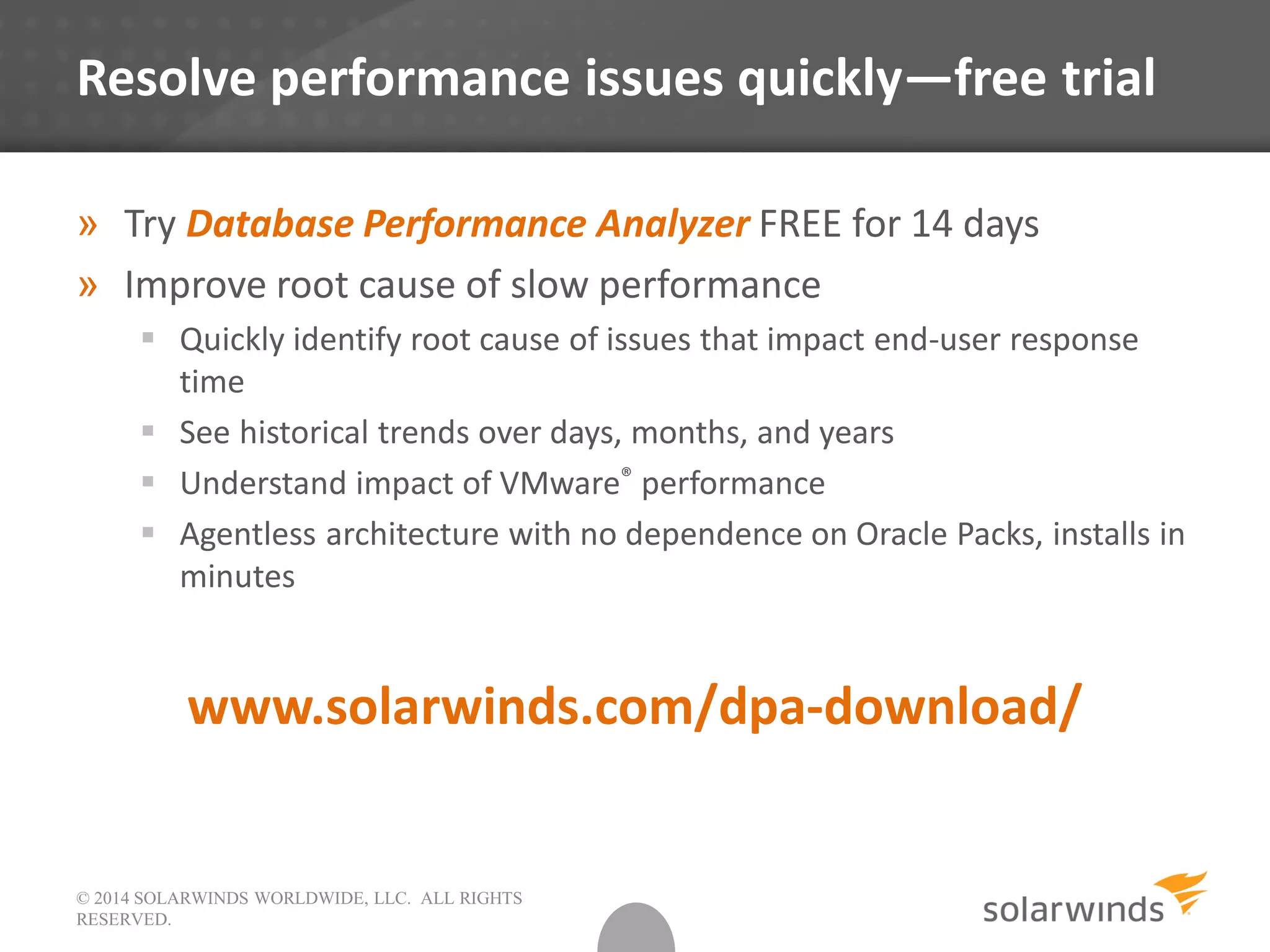 © 2014 SOLARWINDS WORLDWIDE, LLC. ALL RIGHTS
RESERVED.
Resolve performance issues quickly—free trial
» Try Database Performance Analyzer FREE for 14 days
» Improve root cause of slow performance
 Quickly identify root cause of issues that impact end-user response
time
 See historical trends over days, months, and years
 Understand impact of VMware® performance
 Agentless architecture with no dependence on Oracle Packs, installs in
minutes
www.solarwinds.com/dpa-download/
 