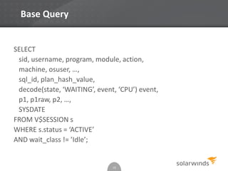 Base Query
SELECT
sid, username, program, module, action,
machine, osuser, …,
sql_id, plan_hash_value,
decode(state, ‘WAITING’, event, ‘CPU’) event,
p1, p1raw, p2, …,
SYSDATE
FROM V$SESSION s
WHERE s.status = ‘ACTIVE’
AND wait_class != ’Idle’;
10
 