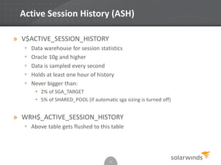 Active Session History (ASH)
» V$ACTIVE_SESSION_HISTORY
 Data warehouse for session statistics
 Oracle 10g and higher
 Data is sampled every second
 Holds at least one hour of history
 Never bigger than:
• 2% of SGA_TARGET
• 5% of SHARED_POOL (if automatic sga sizing is turned off)
» WRH$_ACTIVE_SESSION_HISTORY
 Above table gets flushed to this table
11
 