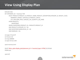 View Using Display Plan
EXPLAIN PLAN
SET STATEMENT_ID = 'inventory' FOR
SELECT PRODUCTS.PRODUCT_ID, PRODUCT_NAME, PRODUCT_DESCRIPTION,CATEGORY_ID, WEIGHT_CLASS,
WARRANTY_PERIOD, SUPPLIER_ID, PRODUCT_STATUS,
LIST_PRICE,MIN_PRICE, CATALOG_URL, QUANTITY_ON_HAND
FROM PRODUCTS,
INVENTORIES
WHERE INVENTORIES.PRODUCT_ID = PRODUCTS.PRODUCT_ID
AND PRODUCTS.CATEGORY_ID = :B3
AND INVENTORIES.WAREHOUSE_ID = :B2
AND ROWNUM < :B1;
set pages 0 head off
set linesize 132
set long 1000000
col xplan format a100
spool inventory.html
SELECT dbms_xplan.display_plan(statement_id => 'inventory',type=>'HTML') AS XPLAN
FROM dual;
spool off;
17
 