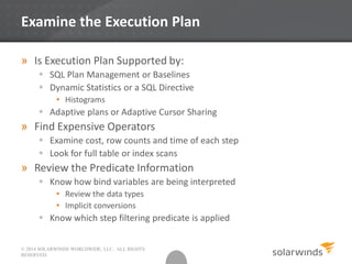 © 2014 SOLARWINDS WORLDWIDE, LLC. ALL RIGHTS
RESERVED.
Examine the Execution Plan
» Is Execution Plan Supported by:
 SQL Plan Management or Baselines
 Dynamic Statistics or a SQL Directive
• Histograms
 Adaptive plans or Adaptive Cursor Sharing
» Find Expensive Operators
 Examine cost, row counts and time of each step
 Look for full table or index scans
» Review the Predicate Information
 Know how bind variables are being interpreted
• Review the data types
• Implicit conversions
 Know which step filtering predicate is applied
 