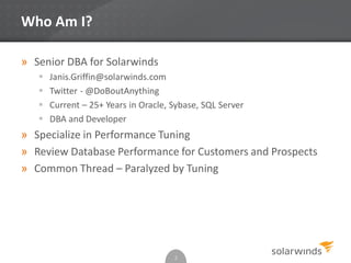 Who Am I?
» Senior DBA for Solarwinds
 Janis.Griffin@solarwinds.com
 Twitter - @DoBoutAnything
 Current – 25+ Years in Oracle, Sybase, SQL Server
 DBA and Developer
» Specialize in Performance Tuning
» Review Database Performance for Customers and Prospects
» Common Thread – Paralyzed by Tuning
2
 