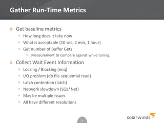 Gather Run-Time Metrics
» Get baseline metrics
 How long does it take now
 What is acceptable (10 sec, 2 min, 1 hour)
 Get number of Buffer Gets
• Measurement to compare against while tuning.
» Collect Wait Event Information
 Locking / Blocking (enq)
 I/O problem (db file sequential read)
 Latch contention (latch)
 Network slowdown (SQL*Net)
 May be multiple issues
 All have different resolutions
26
 