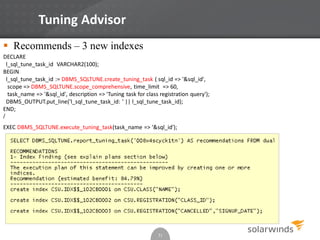 Tuning Advisor
31
 Recommends – 3 new indexes
DECLARE
l_sql_tune_task_id VARCHAR2(100);
BEGIN
l_sql_tune_task_id := DBMS_SQLTUNE.create_tuning_task ( sql_id => '&sql_id',
scope => DBMS_SQLTUNE.scope_comprehensive, time_limit => 60,
task_name => '&sql_id', description => 'Tuning task for class registration query');
DBMS_OUTPUT.put_line('l_sql_tune_task_id: ' || l_sql_tune_task_id);
END;
/
EXEC DBMS_SQLTUNE.execute_tuning_task(task_name => '&sql_id');
 