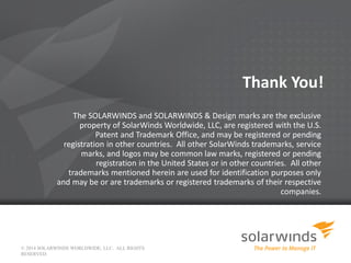 © 2014 SOLARWINDS WORLDWIDE, LLC. ALL RIGHTS
RESERVED.
Thank You!
The SOLARWINDS and SOLARWINDS & Design marks are the exclusive
property of SolarWinds Worldwide, LLC, are registered with the U.S.
Patent and Trademark Office, and may be registered or pending
registration in other countries. All other SolarWinds trademarks, service
marks, and logos may be common law marks, registered or pending
registration in the United States or in other countries. All other
trademarks mentioned herein are used for identification purposes only
and may be or are trademarks or registered trademarks of their respective
companies.
 