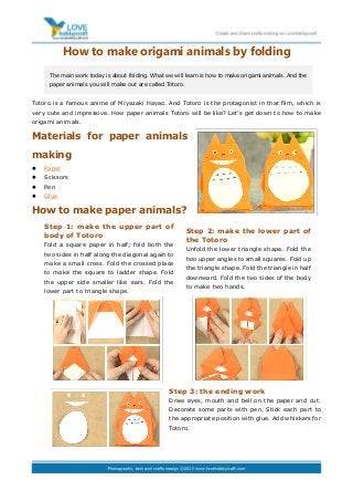 How to make origami animals by folding
Totoro is a famous anime of Miyazaki Hayao. And Totoro is the protagonist in that film, which is
very cute and impressive. How paper animals Totoro will be like? Let’s get down to how to make
origami animals.
Materials for paper animals
making
 Paper
 Scissors
 Pen
 Glue
How to make paper animals?
Step 3: the ending work
Draw eyes, mouth and bell on the paper and cut.
Decorate some parts with pen. Stick each part to
the appropriate position with glue. Add whiskers for
Totoro.
The main work today is about folding. What we will learn is how to make origami animals. And the
paper animals you will make out are called Totoro.
Step 1: make the upper part of
body of Totoro
Fold a square paper in half; fold both the
two sides in half along the diagonal again to
make a small cross. Fold the crossed place
to make the square to ladder shape. Fold
the upper side smaller like ears. Fold the
lower part to triangle shape.
Step 2: make the lower part of
the Totoro
Unfold the lower triangle shape. Fold the
two upper angles to small squares. Fold up
the triangle shape. Fold the triangle in half
downward. Fold the two sides of the body
to make two hands.
 