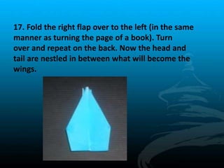 17. Fold the right flap over to the left (in the same
manner as turning the page of a book). Turn
over and repeat on the back. Now the head and
tail are nestled in between what will become the
wings.
 