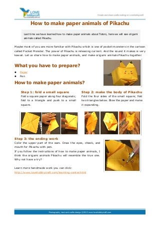 How to make paper animals of Pikachu
Maybe most of you are more familiar with Pikachu which is one of pocket monsters in the cartoon
called Pocket Monster. The power of Pikachu is releasing current. And the sound it makes is very
kawaii. Let us share how to make paper animals, and make origami animals Pikachu together.
What you have to prepare?
 Paper
 Pen
How to make paper animals?
Step 3: the ending work
Color the upper part of the ears. Draw the eyes, cheek, and
mouth for Pikachu with pen.
If you follow the instructions of how to make paper animals, I
think the origami animals Pikachu will resemble the true one.
Why not have a try?
Learn more handmade work you can click:
http://www.lovehobbycraft.com/learning-center.html
Last time we have learned how to make paper animals about Totoro, here we will see origami
animals called Pikachu.
Step 1: fold a small square
Fold a square paper along four diagonals;
fold to a triangle and push to a small
square.
Step 2: make the body of Pikachu
Fold the four sides of the small square; fold
two triangles below. Blow the paper and make
it expanding.
 