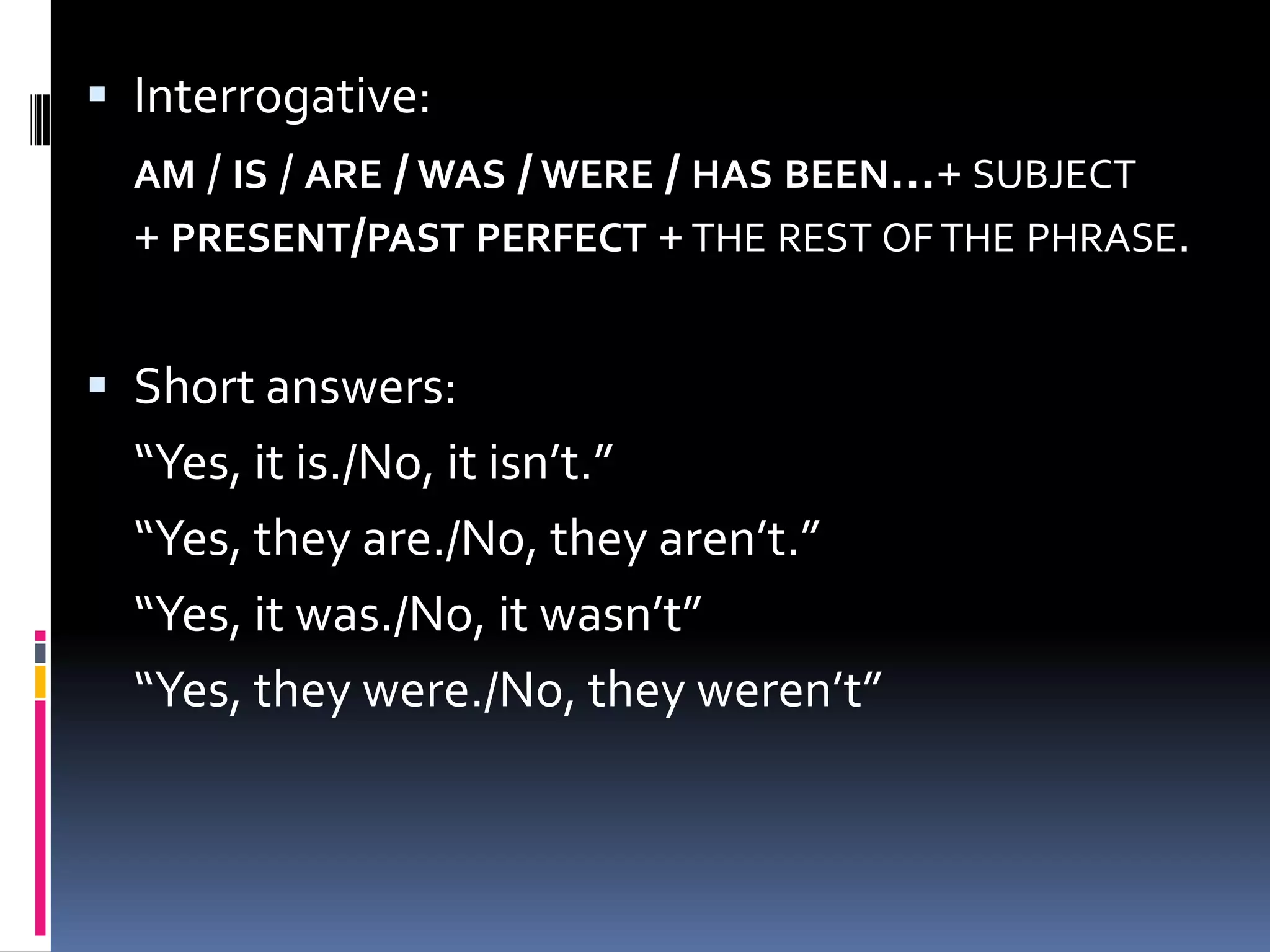  Interrogative:
AM / IS / ARE / WAS / WERE / HAS BEEN…+ SUBJECT
+ PRESENT/PAST PERFECT + THE REST OF THE PHRASE.

 Short answers:

“Yes, it is./No, it isn’t.”
“Yes, they are./No, they aren’t.”
“Yes, it was./No, it wasn’t”
“Yes, they were./No, they weren’t”

 