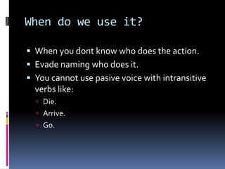 When do we use it?
 When you dont know who does the action.
 Evade naming who does it.

 You cannot use pasive voice with intransitive
verbs like:
 Die.

 Arrive.
 Go.

 
