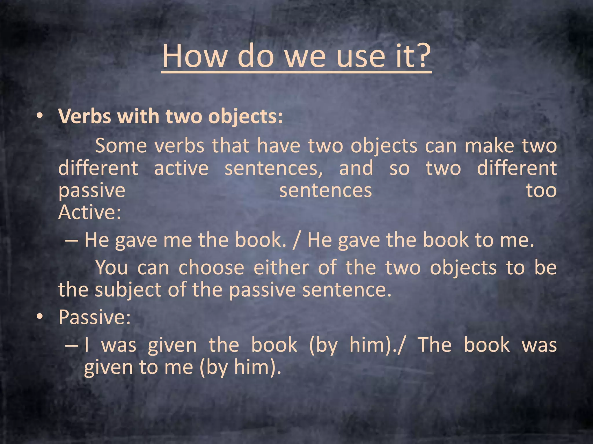 How do we use it? 
• Verbs with two objects: 
Some verbs that have two objects can make two 
different active sentences, and so two different 
passive sentences too. 
Active: 
– He gave me the book. / He gave the book to me. 
You can choose either of the two objects to be 
the subject of the passive sentence. 
• Passive: 
– I was given the book (by him)./ The book was 
given to me (by him). 
 