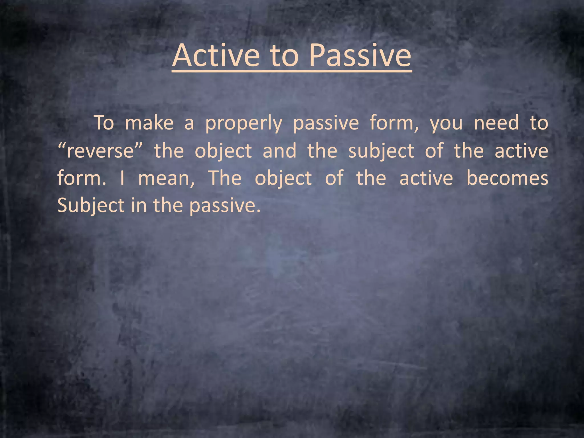 Active to Passive 
To make a properly passive form, you need to 
“reverse” the object and the subject of the active 
form. I mean, The object of the active becomes 
Subject in the passive. 
 