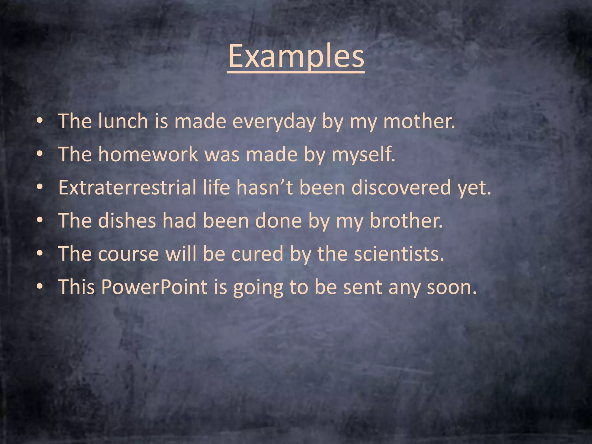 Examples 
• The lunch is made everyday by my mother. 
• The homework was made by myself. 
• Extraterrestrial life hasn’t been discovered yet. 
• The dishes had been done by my brother. 
• The course will be cured by the scientists. 
• This PowerPoint is going to be sent any soon. 
 