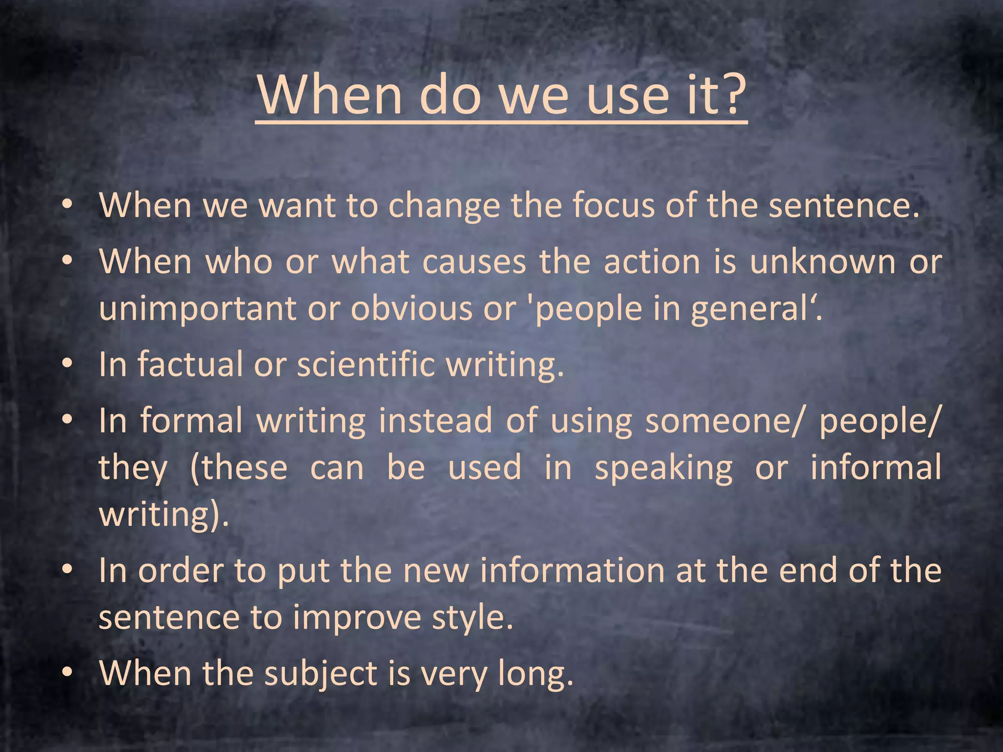 When do we use it? 
• When we want to change the focus of the sentence. 
• When who or what causes the action is unknown or 
unimportant or obvious or 'people in general‘. 
• In factual or scientific writing. 
• In formal writing instead of using someone/ people/ 
they (these can be used in speaking or informal 
writing). 
• In order to put the new information at the end of the 
sentence to improve style. 
• When the subject is very long. 
 