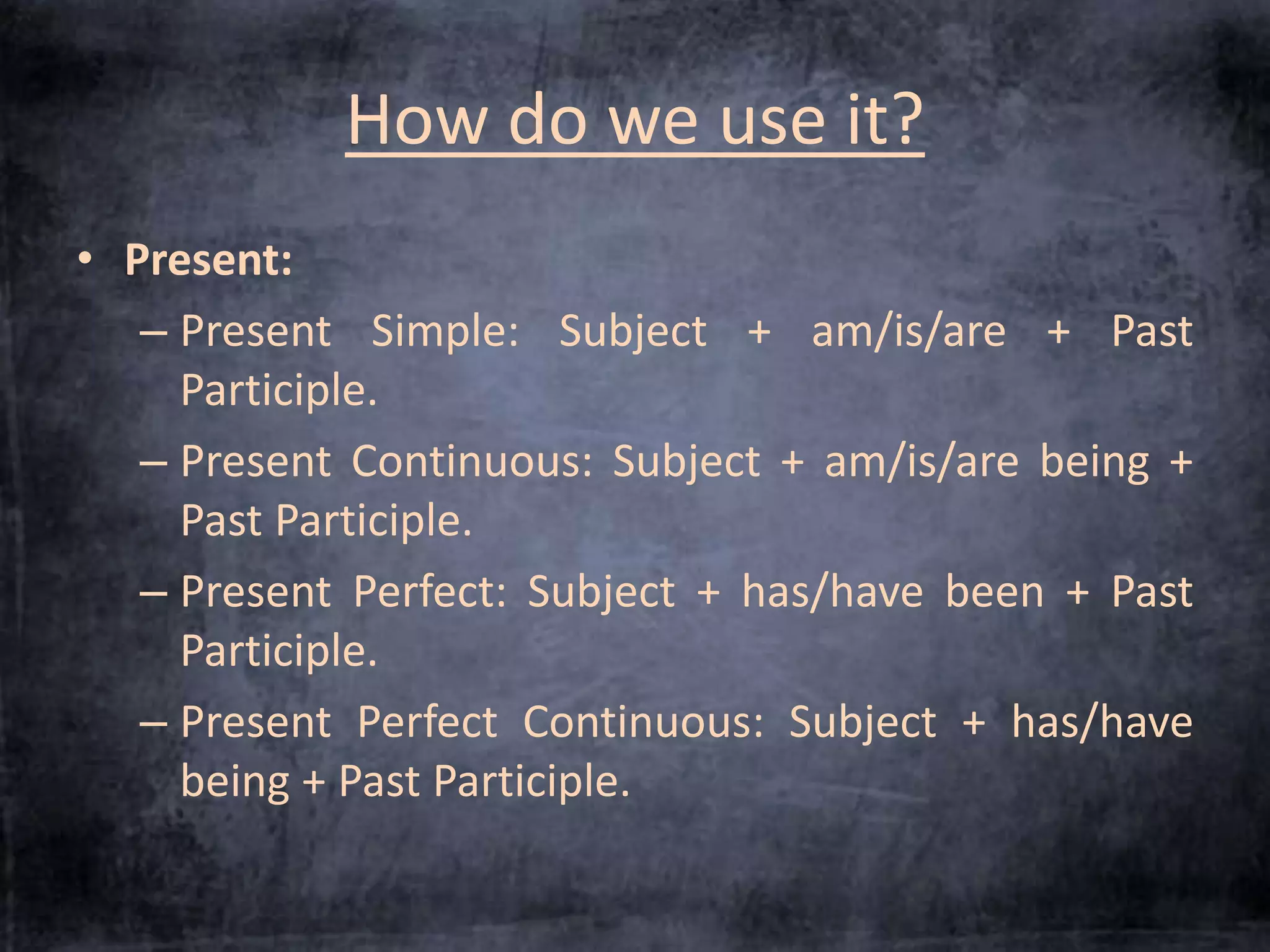 How do we use it? 
• Present: 
– Present Simple: Subject + am/is/are + Past 
Participle. 
– Present Continuous: Subject + am/is/are being + 
Past Participle. 
– Present Perfect: Subject + has/have been + Past 
Participle. 
– Present Perfect Continuous: Subject + has/have 
being + Past Participle. 
 