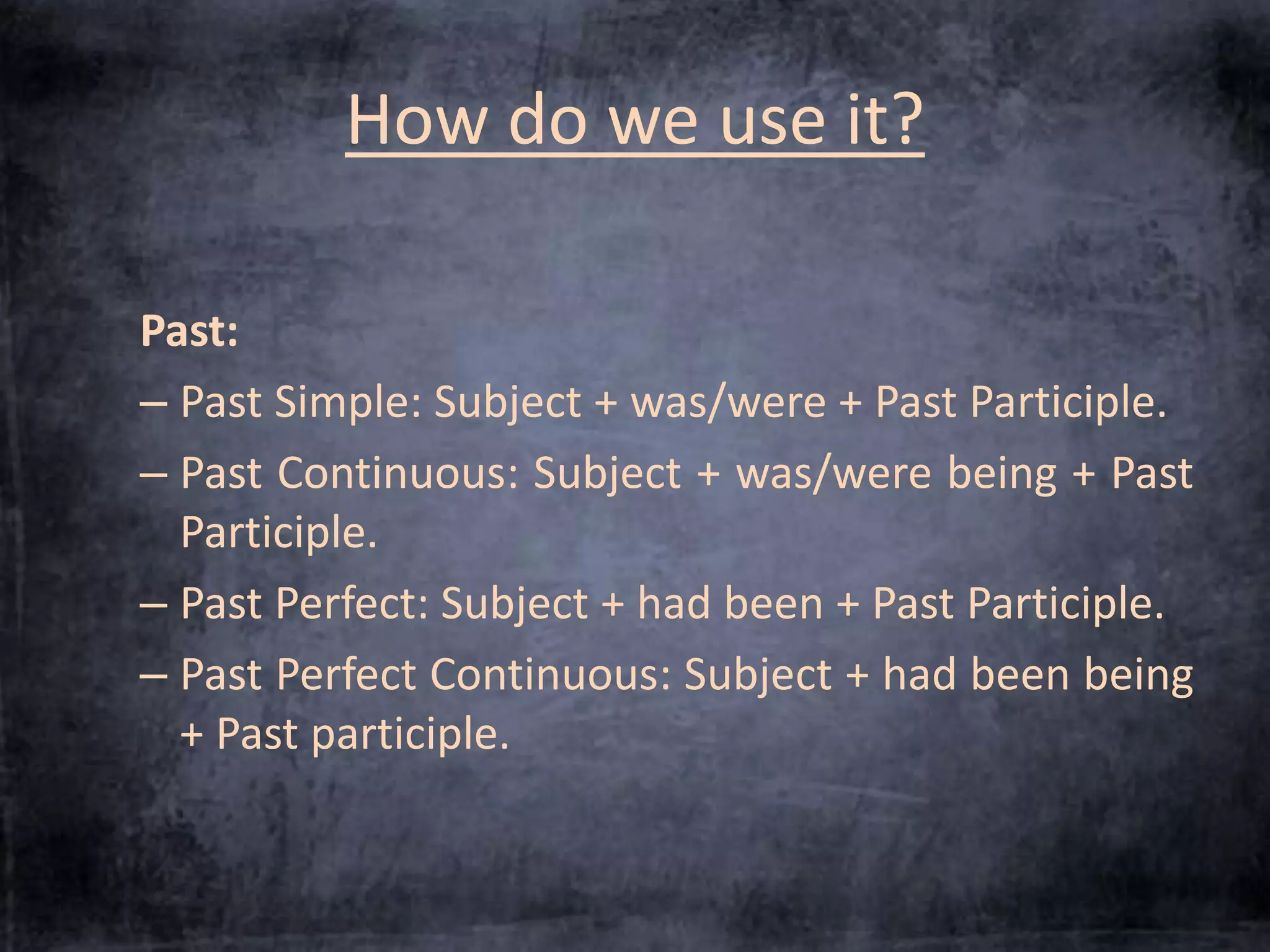 How do we use it? 
Past: 
– Past Simple: Subject + was/were + Past Participle. 
– Past Continuous: Subject + was/were being + Past 
Participle. 
– Past Perfect: Subject + had been + Past Participle. 
– Past Perfect Continuous: Subject + had been being 
+ Past participle. 
 