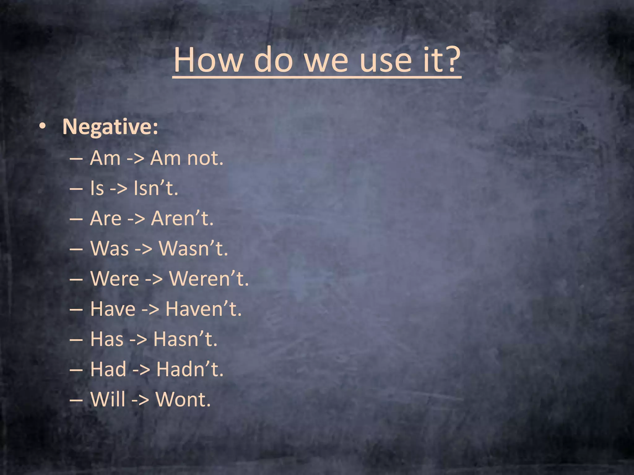 How do we use it? 
• Negative: 
– Am -> Am not. 
– Is -> Isn’t. 
– Are -> Aren’t. 
– Was -> Wasn’t. 
– Were -> Weren’t. 
– Have -> Haven’t. 
– Has -> Hasn’t. 
– Had -> Hadn’t. 
– Will -> Wont. 
 