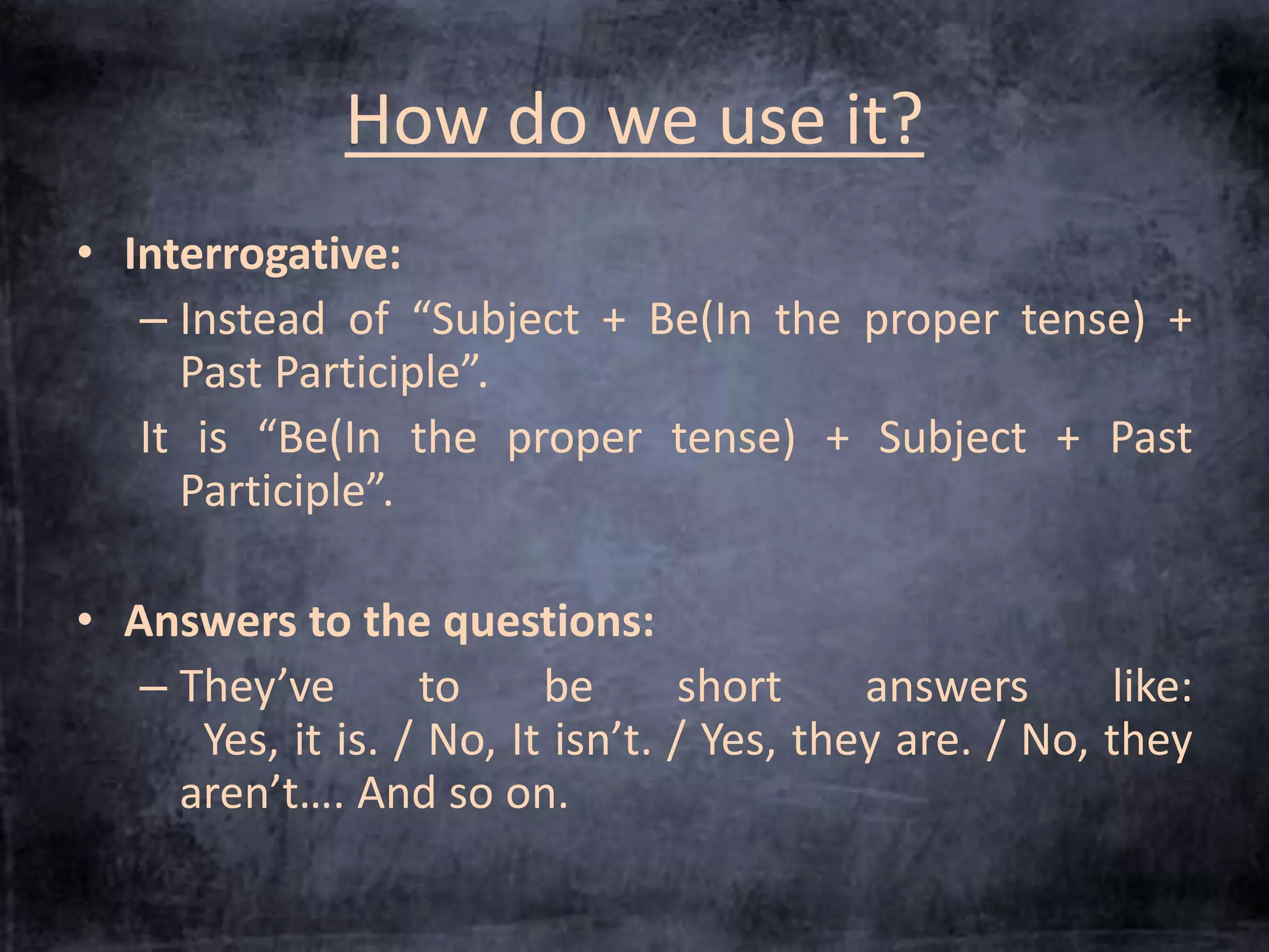 How do we use it? 
• Interrogative: 
– Instead of “Subject + Be(In the proper tense) + 
Past Participle”. 
It is “Be(In the proper tense) + Subject + Past 
Participle”. 
• Answers to the questions: 
– They’ve to be short answers like: 
Yes, it is. / No, It isn’t. / Yes, they are. / No, they 
aren’t…. And so on. 
 