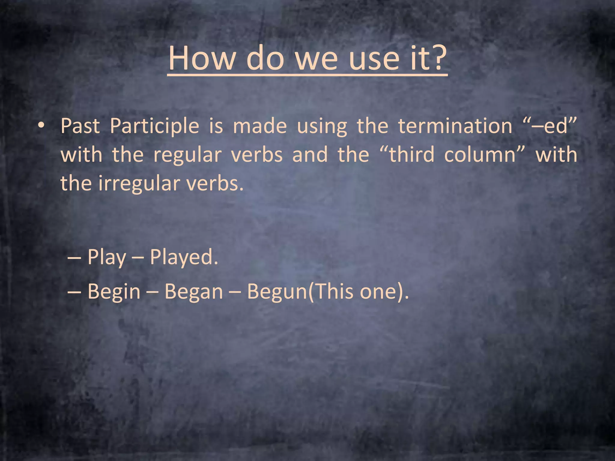 How do we use it? 
• Past Participle is made using the termination “–ed” 
with the regular verbs and the “third column” with 
the irregular verbs. 
– Play – Played. 
– Begin – Began – Begun(This one). 
 
