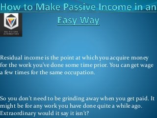 Residual income is the point at which you acquire money
for the work you've done some time prior. You can get wage
a few times for the same occupation.
So you don't need to be grinding away when you get paid. It
might be for any work you have done quite a while ago.
Extraordinary would it say it isn't?
 