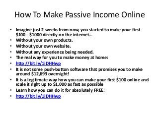 How To Make Passive Income Online
• Imagine just 2 weeks from now, you started to make your first
$100 - $1000 directly on the internet…
• Without your own products.
• Without your own website.
• Without any experience being needed.
• The real way for you to make money at home:
• http://bit.ly/1iDHHwp
• It is not some push-button software that promises you to make
around $12,693 overnight!
• It is a legitimate way how you can make your first $100 online and
scale it right up to $1,000 as fast as possible
• Learn how you can do it for absolutely FREE:
• http://bit.ly/1iDHHwp

 
