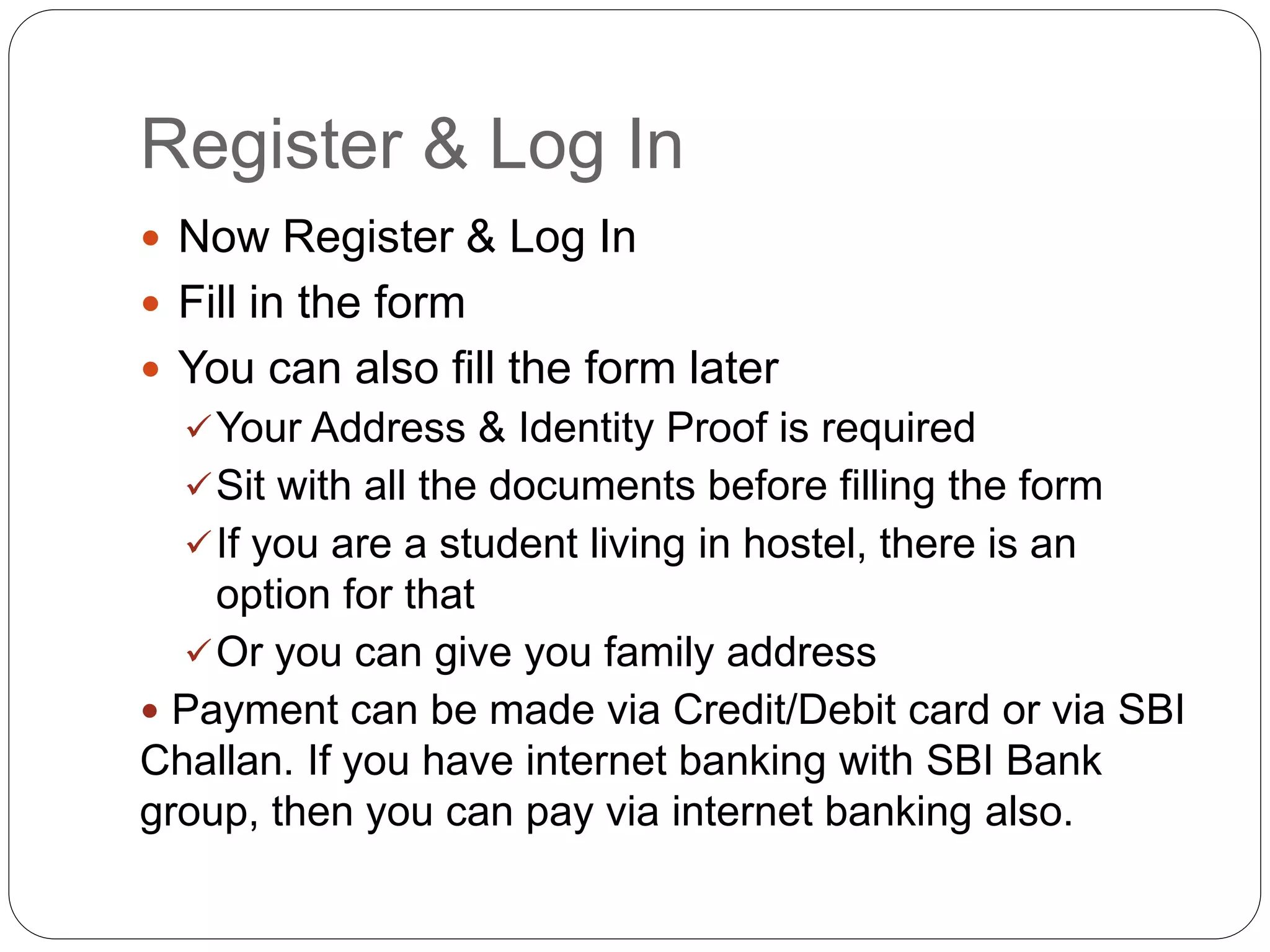 Register & Log In
 Now Register & Log In
 Fill in the form
 You can also fill the form later
Your Address & Identity Proof is required
Sit with all the documents before filling the form
If you are a student living in hostel, there is an
option for that
Or you can give you family address
 Payment can be made via Credit/Debit card or via SBI
Challan. If you have internet banking with SBI Bank
group, then you can pay via internet banking also.
 