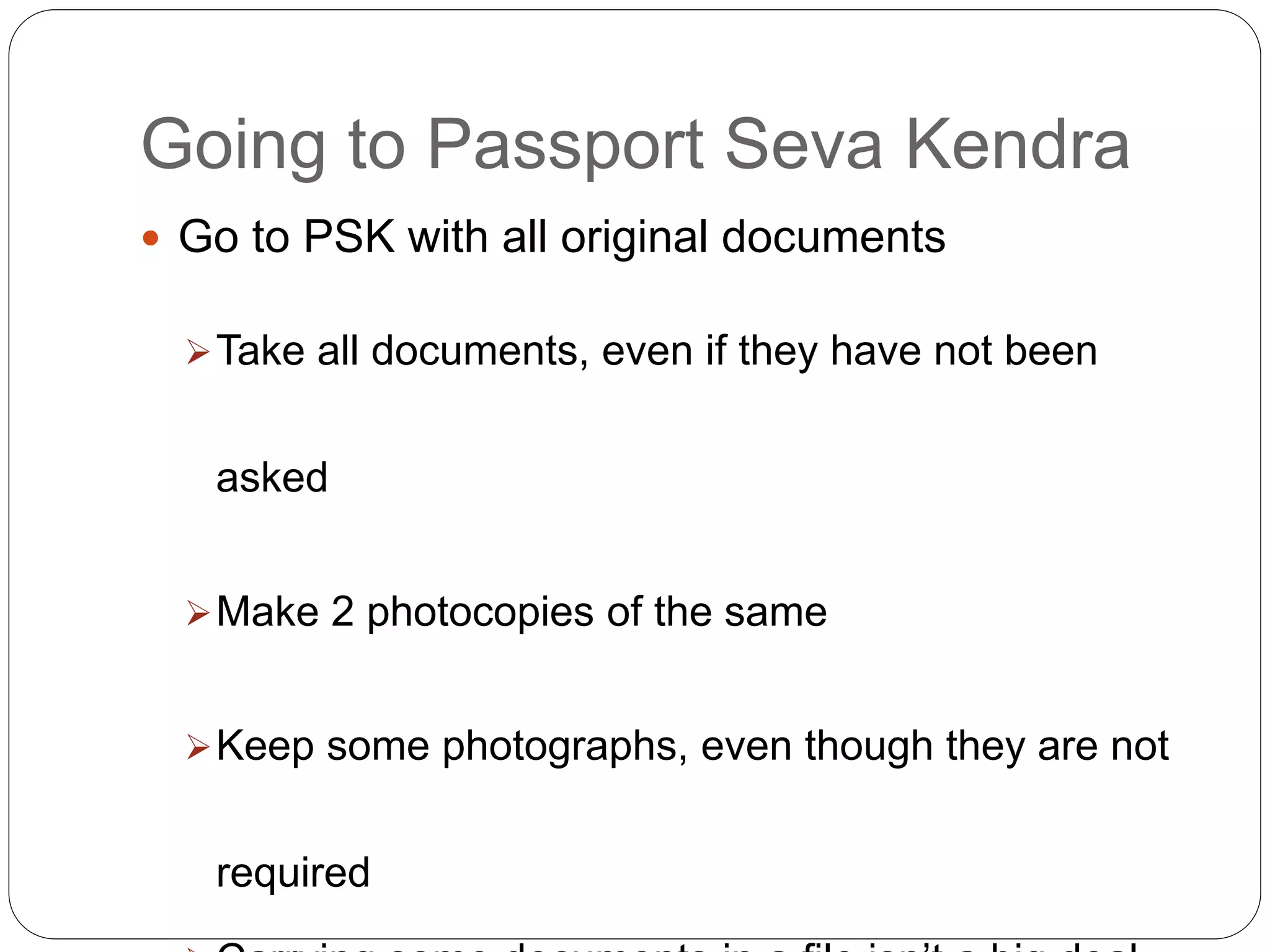 Going to Passport Seva Kendra
 Go to PSK with all original documents
Take all documents, even if they have not been
asked
Make 2 photocopies of the same
Keep some photographs, even though they are not
required
 