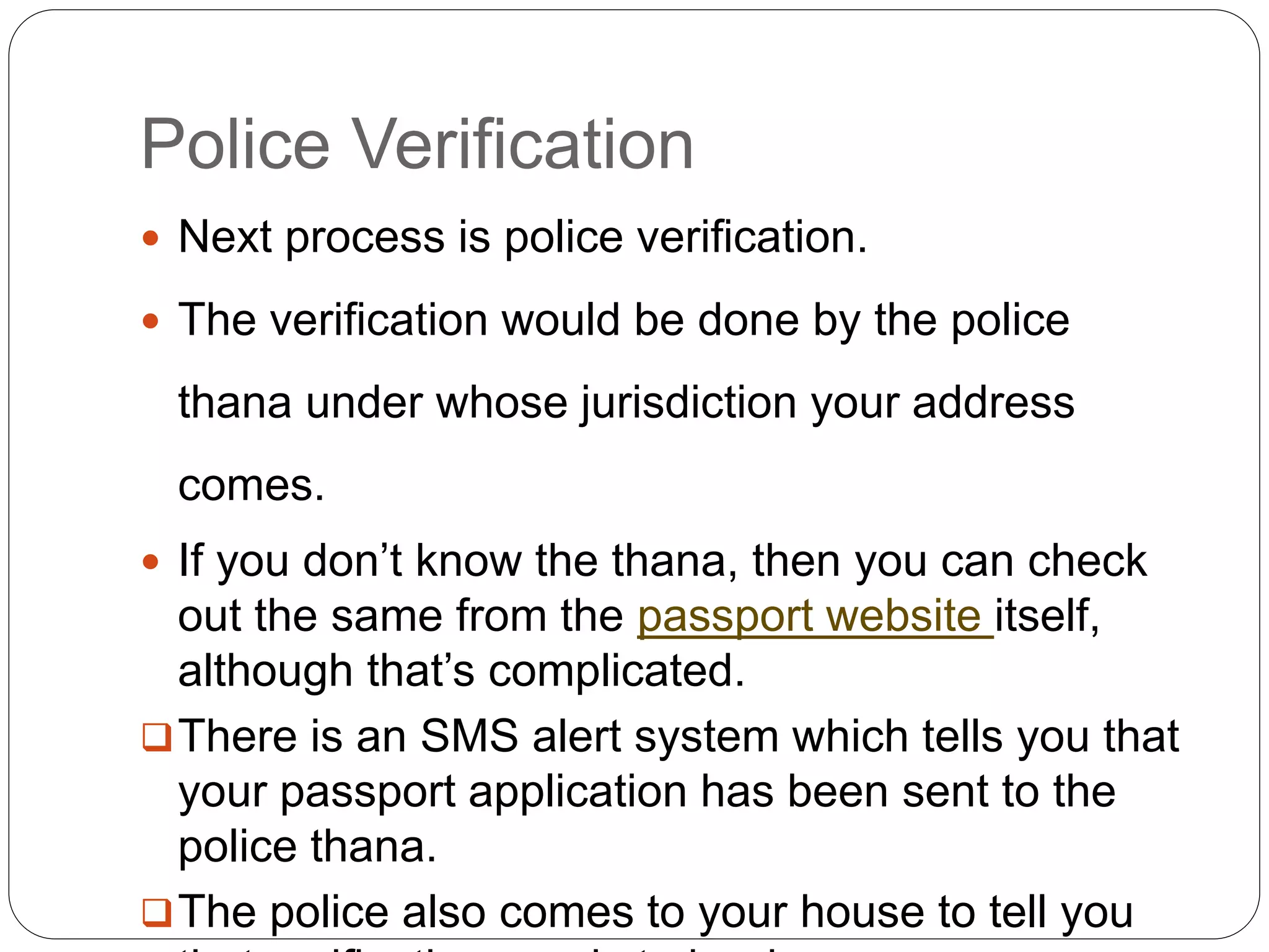 Police Verification
 Next process is police verification.
 The verification would be done by the police
thana under whose jurisdiction your address
comes.
 If you don’t know the thana, then you can check
out the same from the passport website itself,
although that’s complicated.
There is an SMS alert system which tells you that
your passport application has been sent to the
police thana.
The police also comes to your house to tell you
 