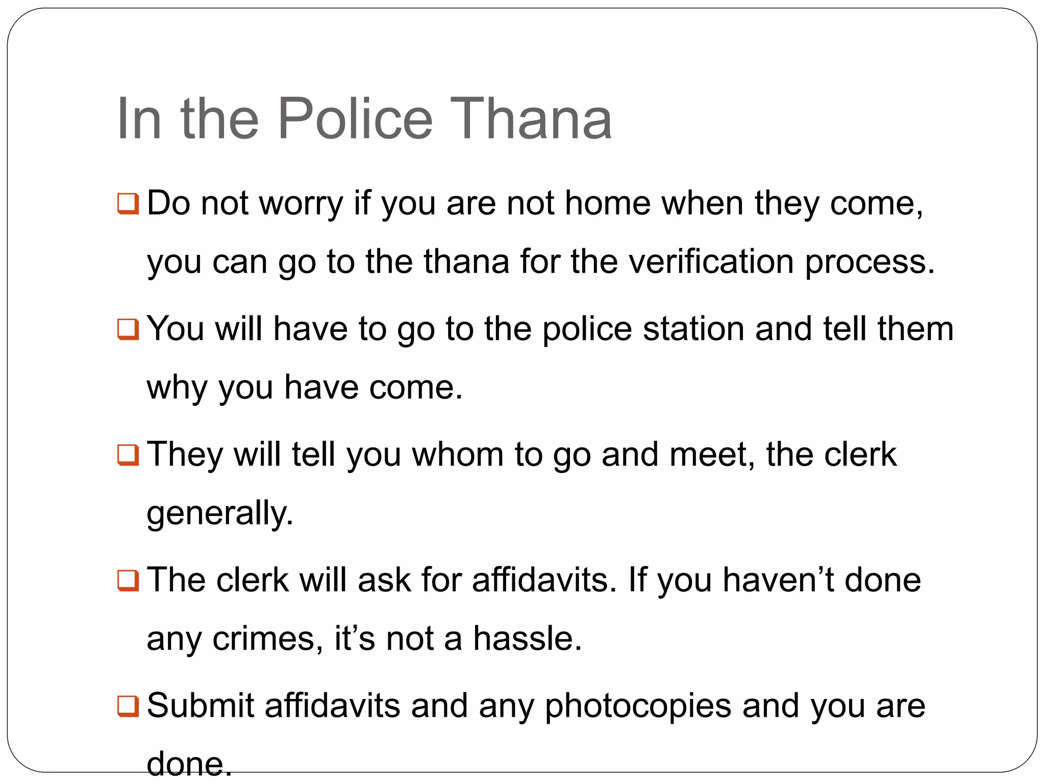 In the Police Thana
 Do not worry if you are not home when they come,
you can go to the thana for the verification process.
 You will have to go to the police station and tell them
why you have come.
 They will tell you whom to go and meet, the clerk
generally.
 The clerk will ask for affidavits. If you haven’t done
any crimes, it’s not a hassle.
 Submit affidavits and any photocopies and you are
done.
 
