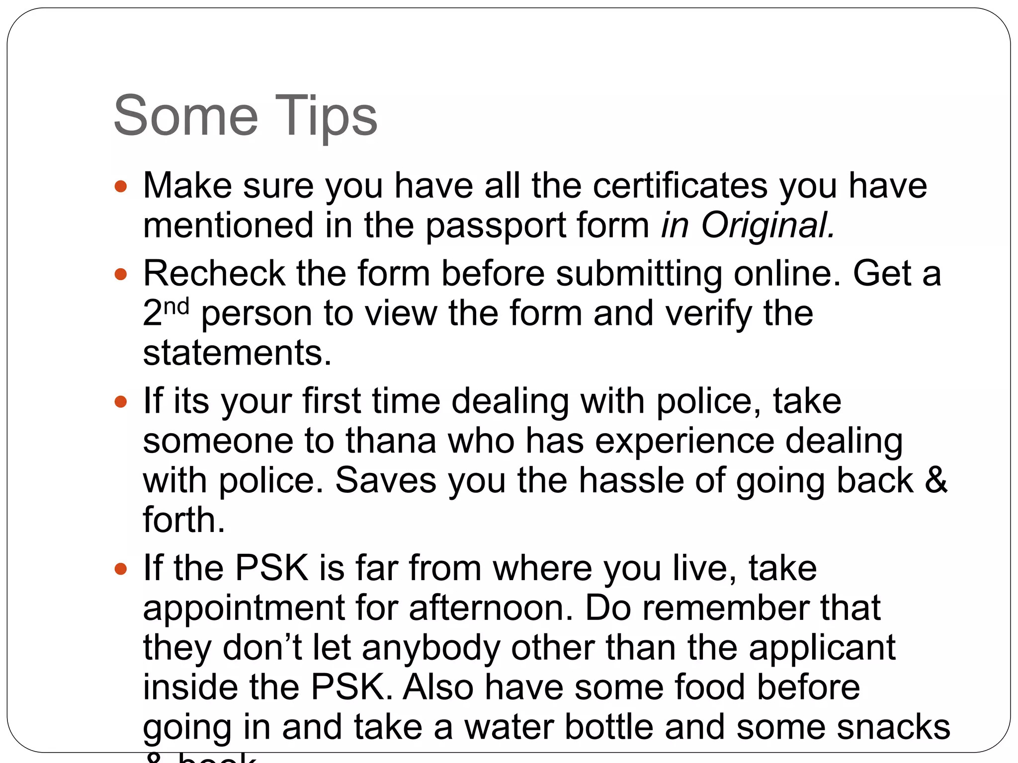 Some Tips
 Make sure you have all the certificates you have
mentioned in the passport form in Original.
 Recheck the form before submitting online. Get a
2nd person to view the form and verify the
statements.
 If its your first time dealing with police, take
someone to thana who has experience dealing
with police. Saves you the hassle of going back &
forth.
 If the PSK is far from where you live, take
appointment for afternoon. Do remember that
they don’t let anybody other than the applicant
inside the PSK. Also have some food before
going in and take a water bottle and some snacks
 