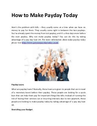 How to Make Payday Today
Here’s the problem with bills – they usually come at a time when we have no
money to pay for them. They usually come right in between the two paydays.
You’ve already spent the money from last payday, and it’s a few days more before
the next payday. Why not make payday today? You can do this by taking
advantage of a pay day loan UK. For more information about make payday today
please visit http://www.getyourpaydaytoday.co.uk .




Payday Loans

What are payday loans? Basically, these loans are given to people that are in need
of a monetary boost before their payday. These people are looking for a quick
loan that can help them pay for important things like bills. Instead of running the
risk of having their services cut or incurring interests due to non-payment, these
people are looking to make payday today by taking advantage of a pay day loan
UK.

Stretching your Budget
 